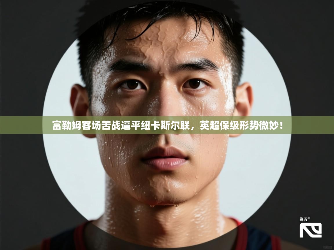 富勒姆客场苦战逼平纽卡斯尔联,英超保级形势微妙! 第2张